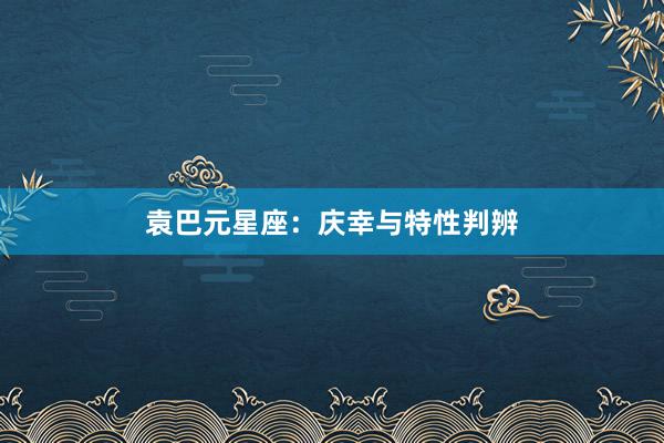 袁巴元星座：庆幸与特性判辨