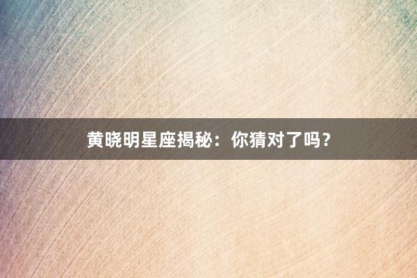 黄晓明星座揭秘：你猜对了吗？