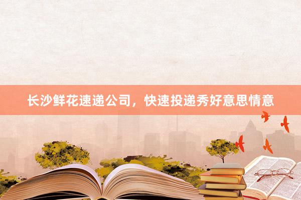长沙鲜花速递公司,快速投递秀好意思情意